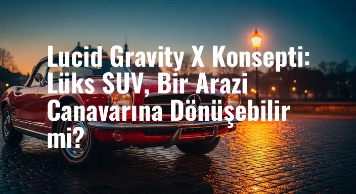 Lucid Gravity X Konsepti: Lüks SUV, Bir Arazi Canavarına Dönüşebilir mi?