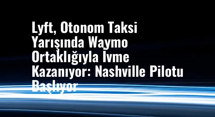 Lyft, Otonom Taksi Yarışında Waymo Ortaklığıyla İvme Kazanıyor: Nashville Pilotu Başlıyor