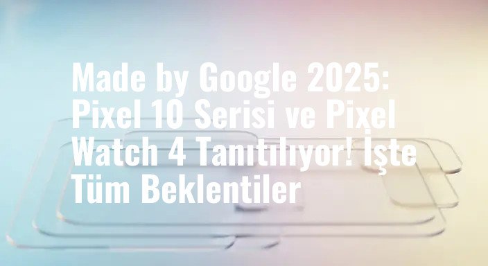 Made by Google 2025: Pixel 10 Serisi ve Pixel Watch 4 Tanıtılıyor! İşte Tüm Beklentiler