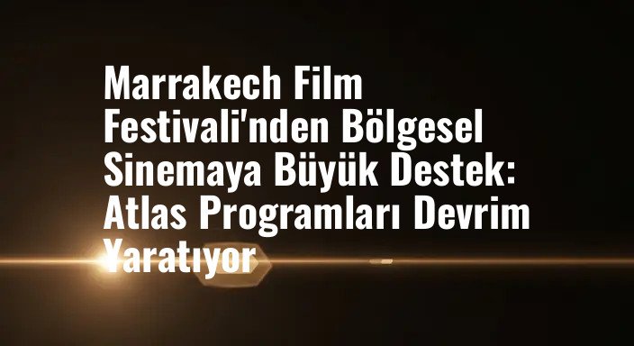 Marrakech Film Festivali'nden Bölgesel Sinemaya Büyük Destek: Atlas Programları Devrim Yaratıyor