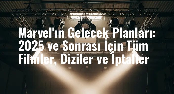 Marvel'ın Gelecek Planları: 2025 ve Sonrası İçin Tüm Filmler, Diziler ve İptaller