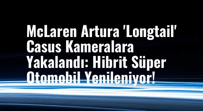 McLaren Artura 'Longtail' Casus Kameralara Yakalandı: Hibrit Süper Otomobil Yenileniyor!