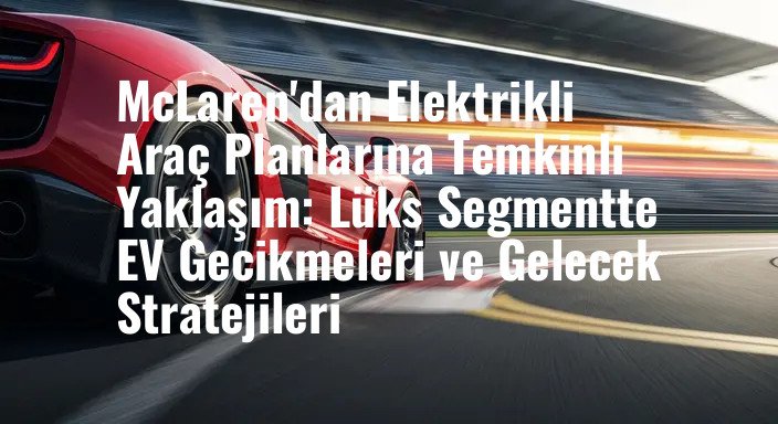 McLaren'dan Elektrikli Araç Planlarına Temkinli Yaklaşım: Lüks Segmentte EV Gecikmeleri ve Gelecek Stratejileri