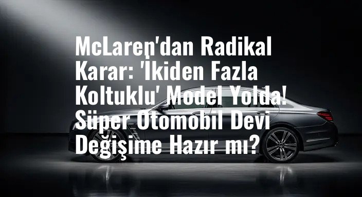 McLaren'dan Radikal Karar: 'İkiden Fazla Koltuklu' Model Yolda! Süper Otomobil Devi Değişime Hazır mı?