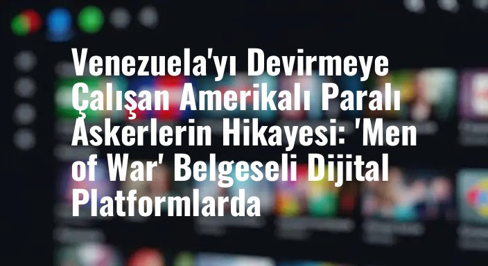 Venezuela'yı Devirmeye Çalışan Amerikalı Paralı Askerlerin Hikayesi: 'Men of War' Belgeseli Dijital Platformlarda