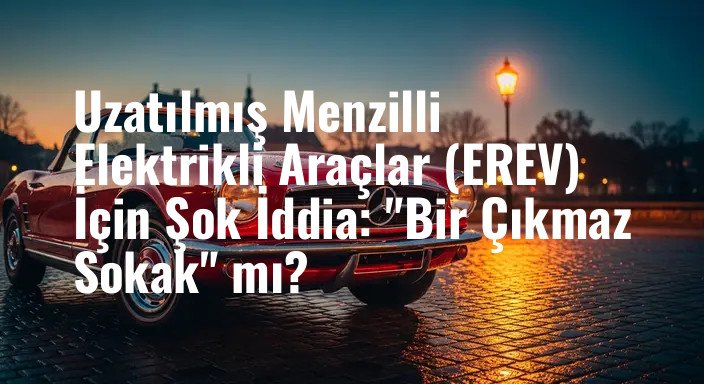 Uzatılmış Menzilli Elektrikli Araçlar (EREV) İçin Şok İddia: "Bir Çıkmaz Sokak" mı?