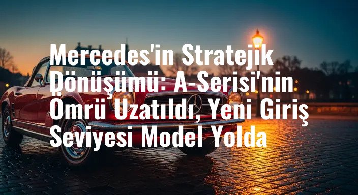 Mercedes'in Stratejik Dönüşümü: A-Serisi'nin Ömrü Uzatıldı, Yeni Giriş Seviyesi Model Yolda