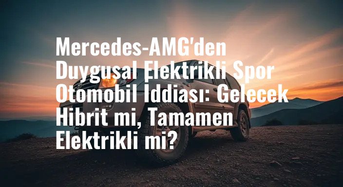 Mercedes-AMG'den Duygusal Elektrikli Spor Otomobil İddiası: Gelecek Hibrit mi, Tamamen Elektrikli mi?