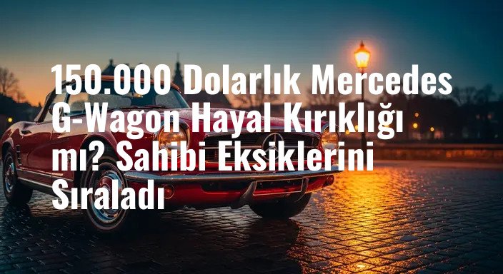 150.000 Dolarlık Mercedes G-Wagon Hayal Kırıklığı mı? Sahibi Eksiklerini Sıraladı