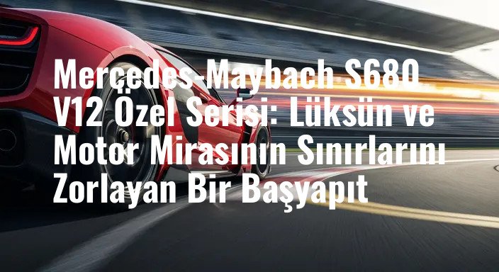 Mercedes-Maybach S680 V12 Özel Serisi: Lüksün ve Motor Mirasının Sınırlarını Zorlayan Bir Başyapıt