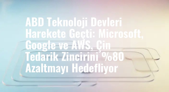 ABD Teknoloji Devleri Harekete Geçti: Microsoft, Google ve AWS, Çin Tedarik Zincirini %80 Azaltmayı Hedefliyor