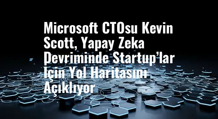 Microsoft CTOsu Kevin Scott, Yapay Zeka Devriminde Startup’lar İçin Yol Haritasını Açıklıyor