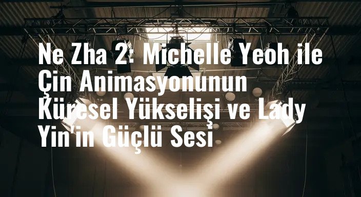 Ne Zha 2: Michelle Yeoh ile Çin Animasyonunun Küresel Yükselişi ve Lady Yin'in Güçlü Sesi