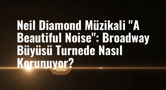 Neil Diamond Müzikali "A Beautiful Noise": Broadway Büyüsü Turnede Nasıl Korunuyor?