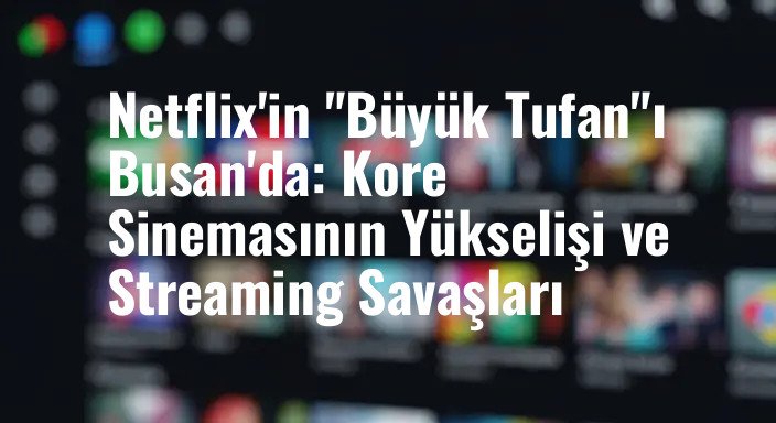 Netflix'in "Büyük Tufan"ı Busan'da: Kore Sinemasının Yükselişi ve Streaming Savaşları