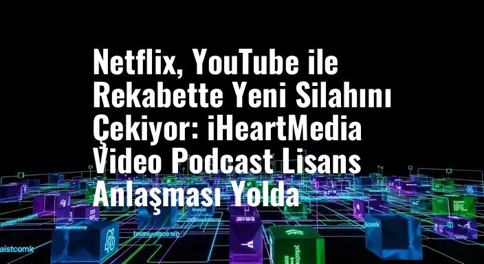 Netflix, YouTube ile Rekabette Yeni Silahını Çekiyor: iHeartMedia Video Podcast Lisans Anlaşması Yolda