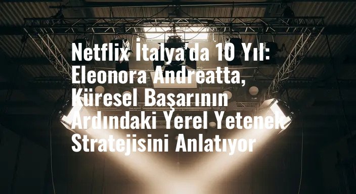 Netflix İtalya'da 10 Yıl: Eleonora Andreatta, Küresel Başarının Ardındaki Yerel Yetenek Stratejisini Anlatıyor