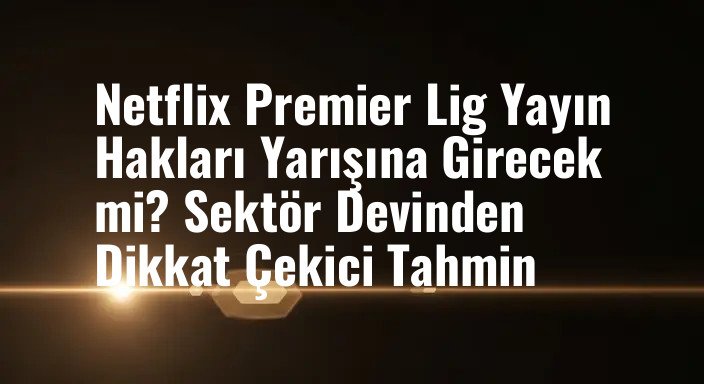 Netflix Premier Lig Yayın Hakları Yarışına Girecek mi? Sektör Devinden Dikkat Çekici Tahmin