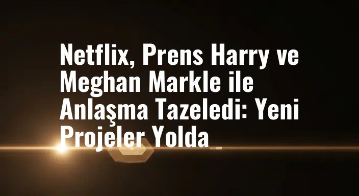 Netflix, Prens Harry ve Meghan Markle ile Anlaşma Tazeledi: Yeni Projeler Yolda