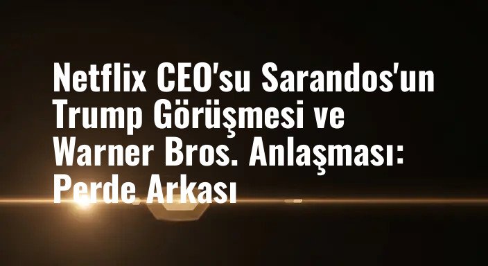 Netflix CEO'su Sarandos'un Trump Görüşmesi ve Warner Bros. Anlaşması: Perde Arkası