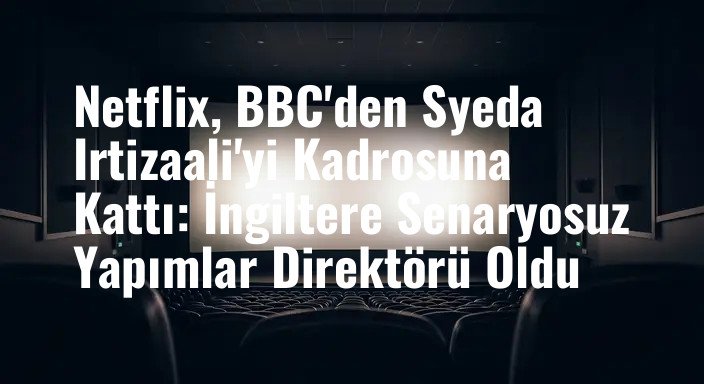 Netflix, BBC'den Syeda Irtizaali'yi Kadrosuna Kattı: İngiltere Senaryosuz Yapımlar Direktörü Oldu