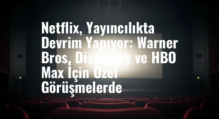 Netflix, Yayıncılıkta Devrim Yapıyor: Warner Bros. Discovery ve HBO Max İçin Özel Görüşmelerde
