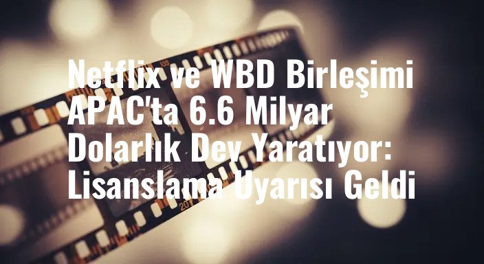 Netflix ve WBD Birleşimi APAC'ta 6.6 Milyar Dolarlık Dev Yaratıyor: Lisanslama Uyarısı Geldi