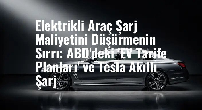 Elektrikli Araç Şarj Maliyetini Düşürmenin Sırrı: ABD'deki 'EV Tarife Planları' ve Tesla Akıllı Şarj