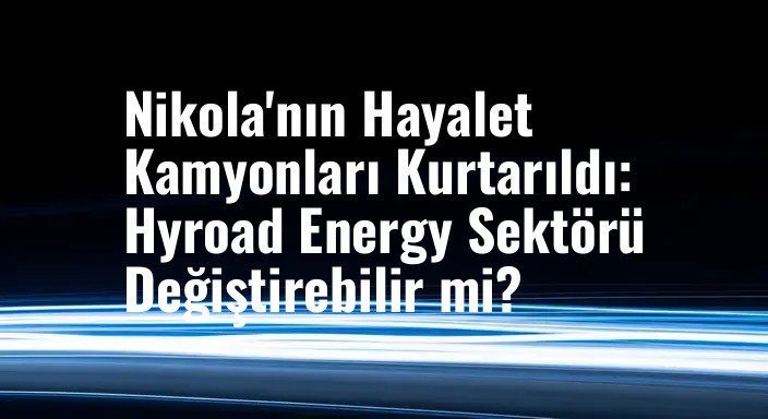 Nikola'nın Hayalet Kamyonları Kurtarıldı: Hyroad Energy Sektörü Değiştirebilir mi?