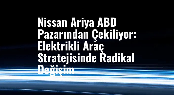 Nissan Ariya ABD Pazarından Çekiliyor: Elektrikli Araç Stratejisinde Radikal Değişim