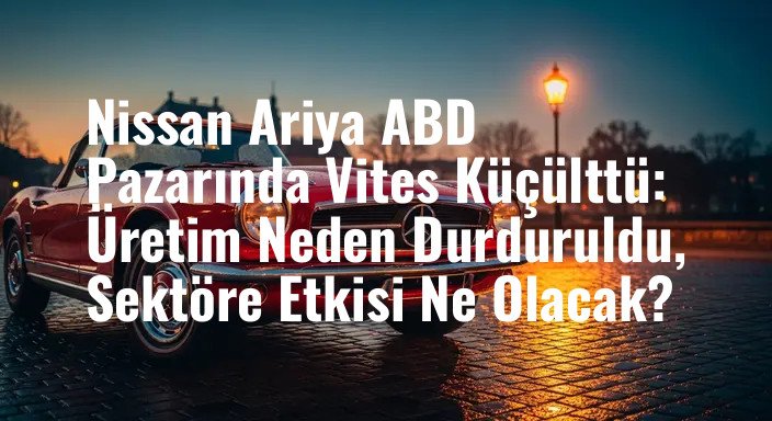 Nissan Ariya ABD Pazarında Vites Küçülttü: Üretim Neden Durduruldu, Sektöre Etkisi Ne Olacak?