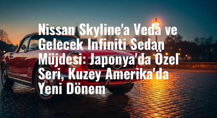 Nissan Skyline'a Veda ve Gelecek Infiniti Sedan Müjdesi: Japonya'da Özel Seri, Kuzey Amerika'da Yeni Dönem