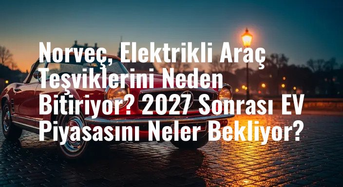 Norveç, Elektrikli Araç Teşviklerini Neden Bitiriyor? 2027 Sonrası EV Piyasasını Neler Bekliyor?
