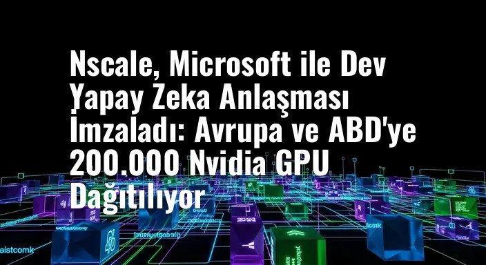 Nscale, Microsoft ile Dev Yapay Zeka Anlaşması İmzaladı: Avrupa ve ABD'ye 200.000 Nvidia GPU Dağıtılıyor