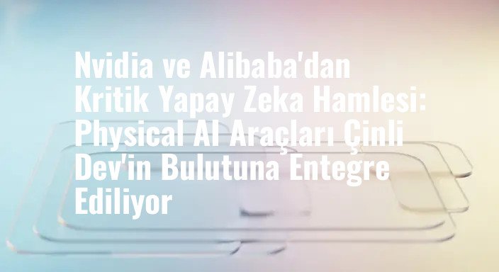 Nvidia ve Alibaba'dan Kritik Yapay Zeka Hamlesi: Physical AI Araçları Çinli Dev'in Bulutuna Entegre Ediliyor