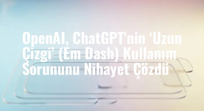 OpenAI, ChatGPT'nin ‘Uzun Çizgi’ (Em Dash) Kullanım Sorununu Nihayet Çözdü
