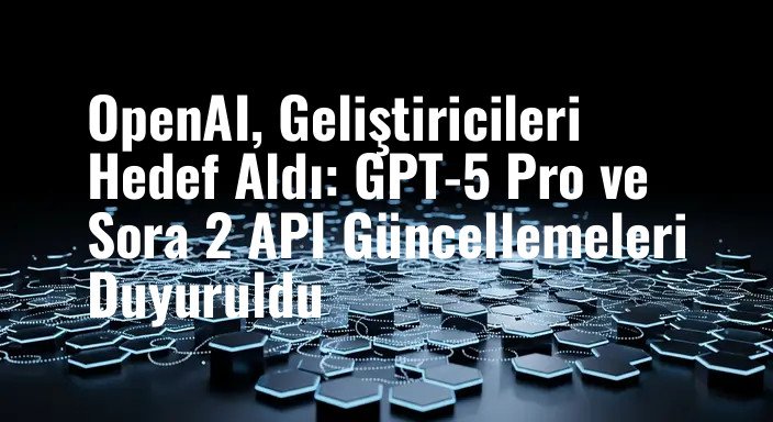 OpenAI, Geliştiricileri Hedef Aldı: GPT-5 Pro ve Sora 2 API Güncellemeleri Duyuruldu