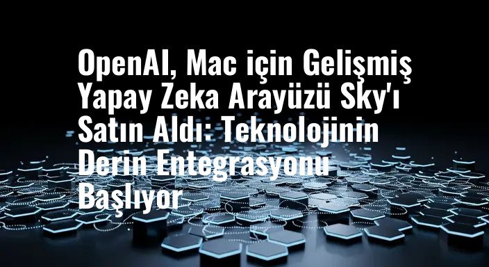 OpenAI, Mac için Gelişmiş Yapay Zeka Arayüzü Sky'ı Satın Aldı: Teknolojinin Derin Entegrasyonu Başlıyor