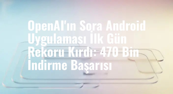 OpenAI'ın Sora Android Uygulaması İlk Gün Rekoru Kırdı: 470 Bin İndirme Başarısı