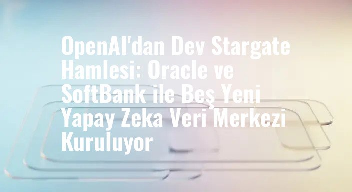 OpenAI'dan Dev Stargate Hamlesi: Oracle ve SoftBank ile Beş Yeni Yapay Zeka Veri Merkezi Kuruluyor