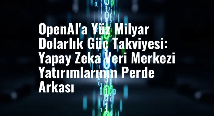 OpenAI'a Yüz Milyar Dolarlık Güç Takviyesi: Yapay Zeka Veri Merkezi Yatırımlarının Perde Arkası