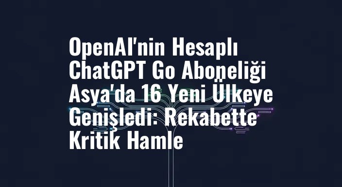 OpenAI'nin Hesaplı ChatGPT Go Aboneliği Asya'da 16 Yeni Ülkeye Genişledi: Rekabette Kritik Hamle