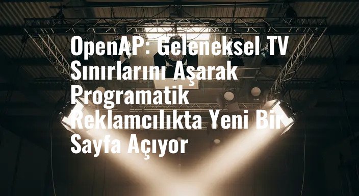 OpenAP: Geleneksel TV Sınırlarını Aşarak Programatik Reklamcılıkta Yeni Bir Sayfa Açıyor