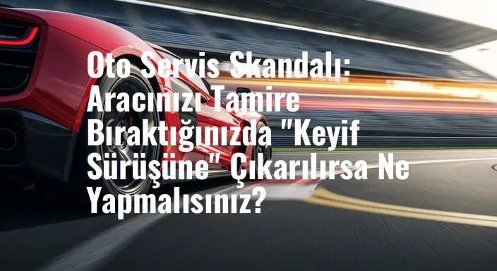 Oto Servis Skandalı: Aracınızı Tamire Bıraktığınızda "Keyif Sürüşüne" Çıkarılırsa Ne Yapmalısınız?