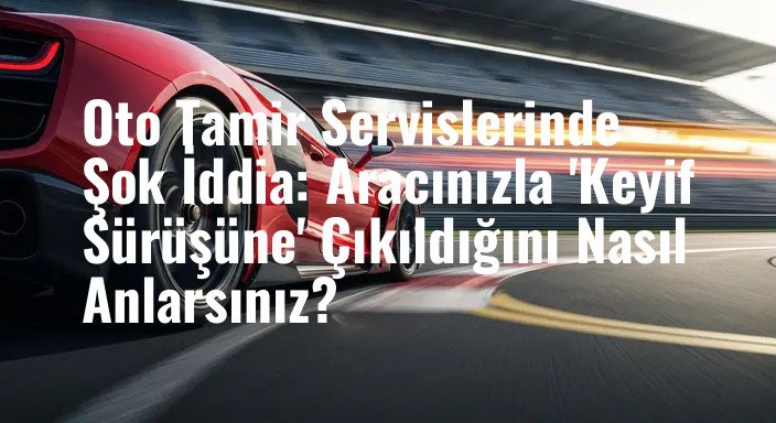 Oto Tamir Servislerinde Şok İddia: Aracınızla 'Keyif Sürüşüne' Çıkıldığını Nasıl Anlarsınız?