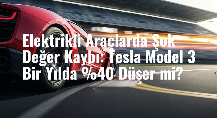 Elektrikli Araçlarda Şok Değer Kaybı: Tesla Model 3 Bir Yılda %40 Düşer mi?