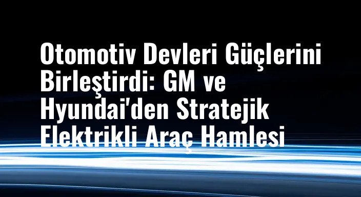 Otomotiv Devleri Güçlerini Birleştirdi: GM ve Hyundai'den Stratejik Elektrikli Araç Hamlesi