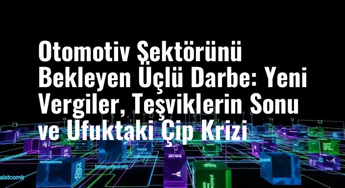 Otomotiv Sektörünü Bekleyen Üçlü Darbe: Yeni Vergiler, Teşviklerin Sonu ve Ufuktaki Çip Krizi
