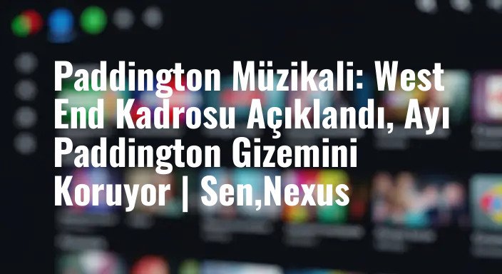 Paddington Müzikali: West End Kadrosu Açıklandı, Ayı Paddington Gizemini Koruyor | Sen,Nexus