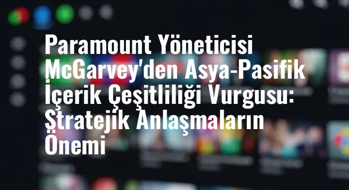 Paramount Yöneticisi McGarvey'den Asya-Pasifik İçerik Çeşitliliği Vurgusu: Stratejik Anlaşmaların Önemi